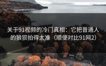 关于91视频的冷门真相：它把普通人的狼狈拍得太准（顺便对比91网2）