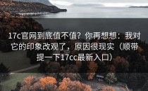 17c官网到底值不值？你再想想：我对它的印象改观了，原因很现实（顺带提一下17cc最新入口）