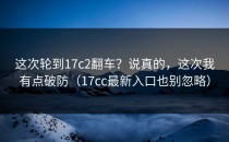 这次轮到17c2翻车？说真的，这次我有点破防（17cc最新入口也别忽略）