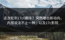 这次轮到17c0翻车？突然曝出新动向，内部说法不止一种｜以及17c影院