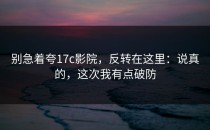 别急着夸17c影院，反转在这里：说真的，这次我有点破防