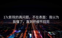 17c影院的真问题，不在表面：我以为我懂了，直到把细节捋完