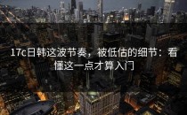 17c日韩这波节奏，被低估的细节：看懂这一点才算入门