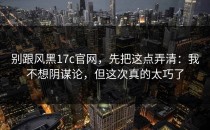 别跟风黑17c官网，先把这点弄清：我不想阴谋论，但这次真的太巧了