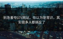 别急着夸17c网站，你以为是常识，其实很多人都搞反了