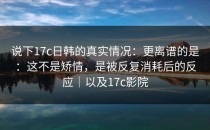 说下17c日韩的真实情况：更离谱的是：这不是矫情，是被反复消耗后的反应｜以及17c影院