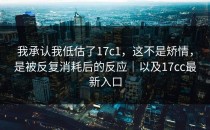我承认我低估了17c1，这不是矫情，是被反复消耗后的反应｜以及17cc最新入口