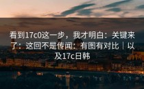 看到17c0这一步，我才明白：关键来了：这回不是传闻：有图有对比｜以及17c日韩