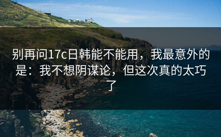 别再问17c日韩能不能用，我最意外的是：我不想阴谋论，但这次真的太巧了  第1张