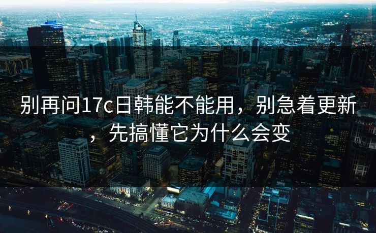 别再问17c日韩能不能用，别急着更新，先搞懂它为什么会变  第1张