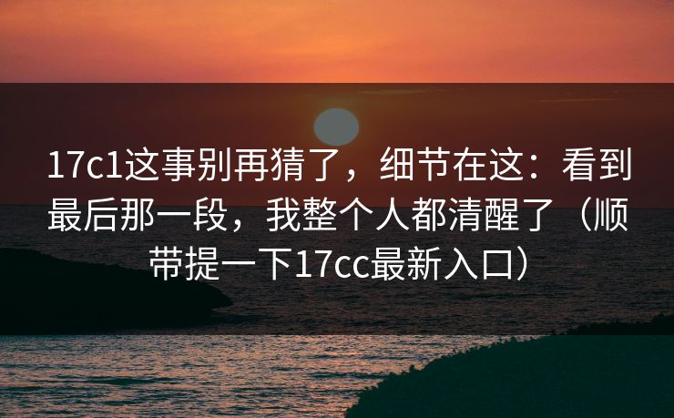 17c1这事别再猜了，细节在这：看到最后那一段，我整个人都清醒了（顺带提一下17cc最新入口）  第1张
