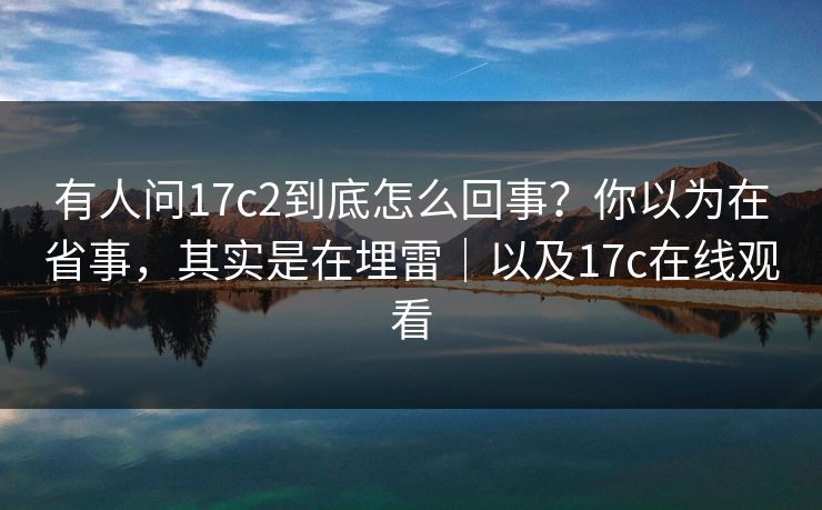 有人问17c2到底怎么回事？你以为在省事，其实是在埋雷｜以及17c在线观看  第1张