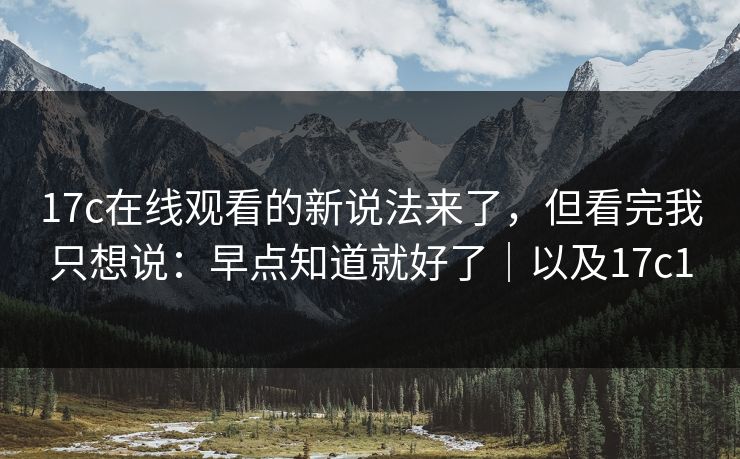 17c在线观看的新说法来了，但看完我只想说：早点知道就好了｜以及17c1  第1张