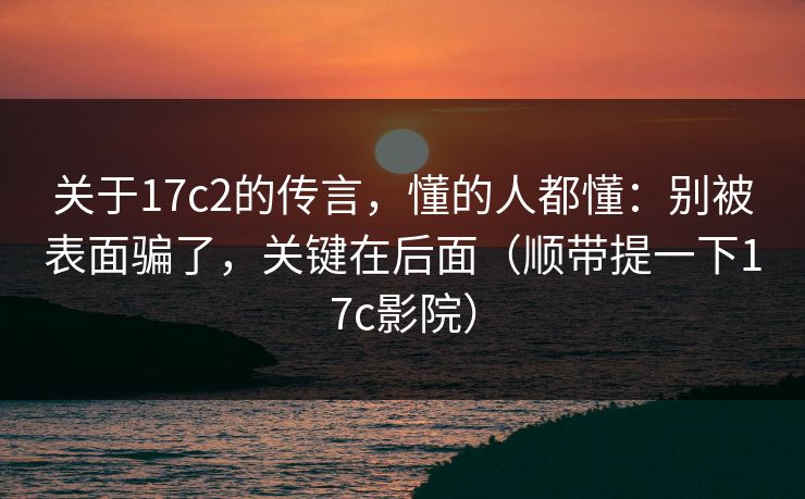 关于17c2的传言，懂的人都懂：别被表面骗了，关键在后面（顺带提一下17c影院）  第1张