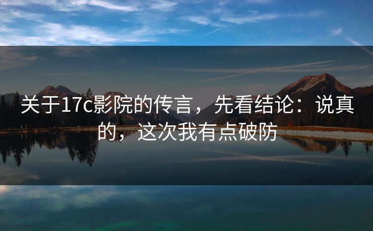 关于17c影院的传言，先看结论：说真的，这次我有点破防  第1张