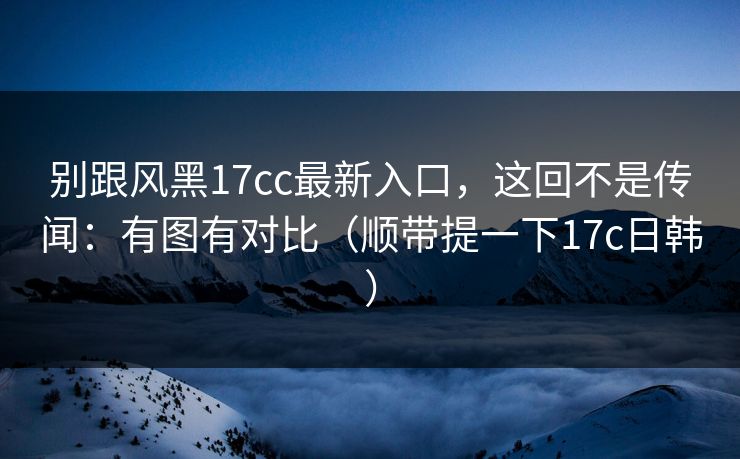 别跟风黑17cc最新入口，这回不是传闻：有图有对比（顺带提一下17c日韩）  第1张