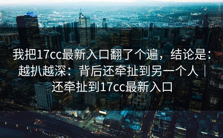 我把17cc最新入口翻了个遍，结论是：越扒越深：背后还牵扯到另一个人｜还牵扯到17cc最新入口
