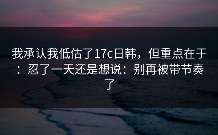 我承认我低估了17c日韩，但重点在于：忍了一天还是想说：别再被带节奏了