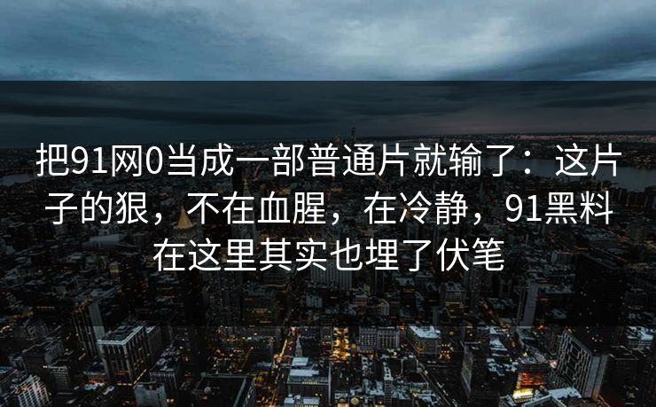 把91网0当成一部普通片就输了：这片子的狠，不在血腥，在冷静，91黑料在这里其实也埋了伏笔