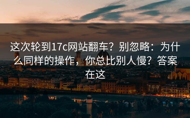 这次轮到17c网站翻车？别忽略：为什么同样的操作，你总比别人慢？答案在这