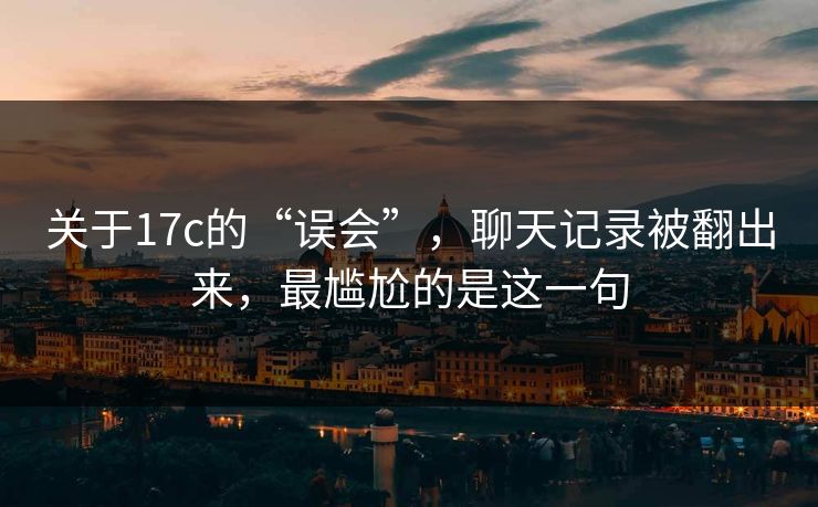 关于17c的“误会”，聊天记录被翻出来，最尴尬的是这一句
