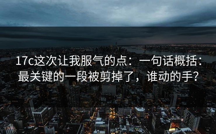 17c这次让我服气的点:一句话概括:最关键的一段被剪掉了,谁动的手? 17c这次让我服气的点:一句话概括:最关键的一段被剪掉了,谁动的手?