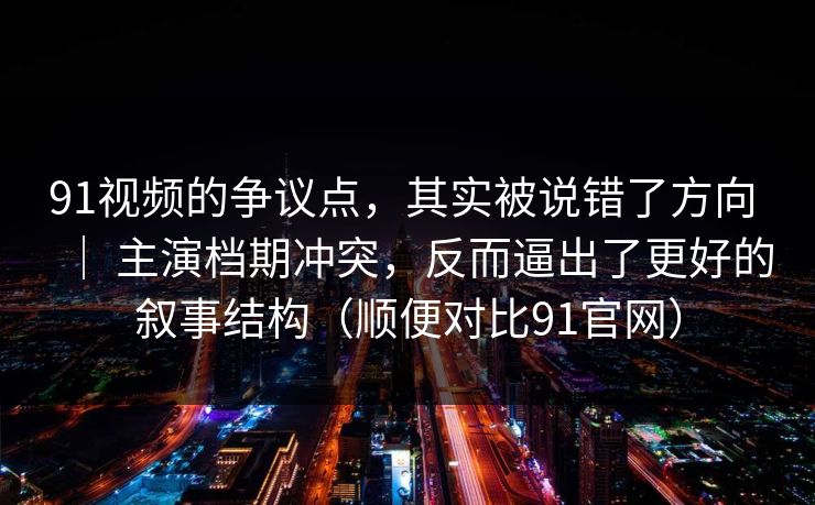 91视频的争议点，其实被说错了方向 ｜ 主演档期冲突，反而逼出了更好的叙事结构（顺便对比91官网）