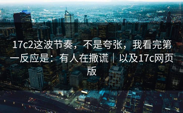 17c2这波节奏，不是夸张，我看完第一反应是：有人在撒谎｜以及17c网页版  第1张