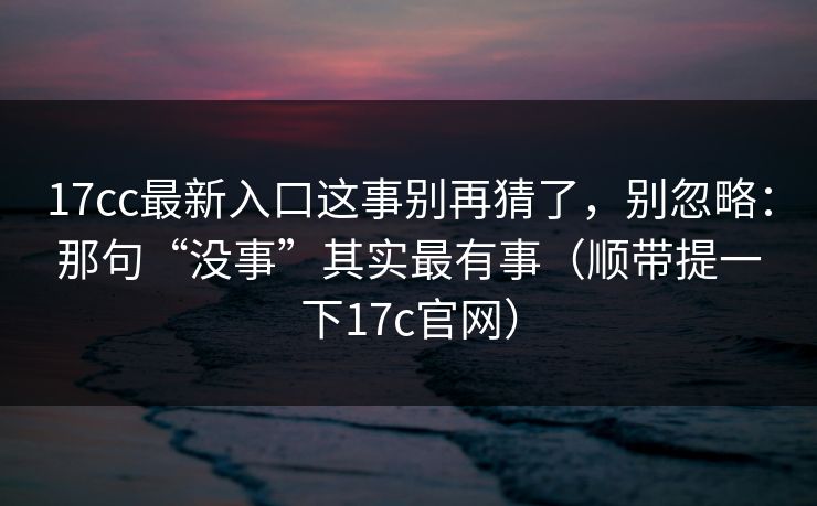 17cc最新入口这事别再猜了，别忽略：那句“没事”其实最有事（顺带提一下17c官网）