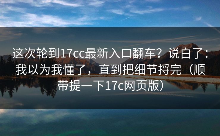 这次轮到17cc最新入口翻车？说白了：我以为我懂了，直到把细节捋完（顺带提一下17c网页版）