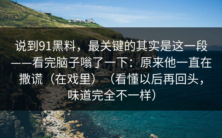 说到91黑料,最关键的其实是这一段——看完脑子嗡了一下:原来他一直在撒谎(在戏里)(看懂以后再回头,味道完全不一样) 说到91黑料,最关键的其实是这一段——看完脑子嗡了一下:原来他一直在撒谎(在戏里)(看懂以后再回头,味道完全不一样)