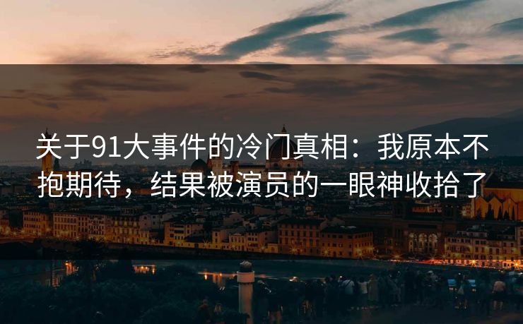 关于91大事件的冷门真相：我原本不抱期待，结果被演员的一眼神收拾了