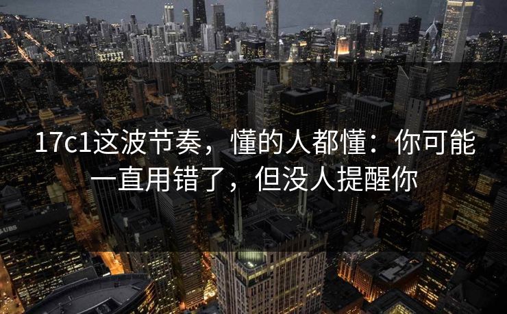 17c1这波节奏，懂的人都懂：你可能一直用错了，但没人提醒你
