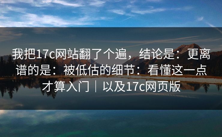 我把17c网站翻了个遍，结论是：更离谱的是：被低估的细节：看懂这一点才算入门｜以及17c网页版