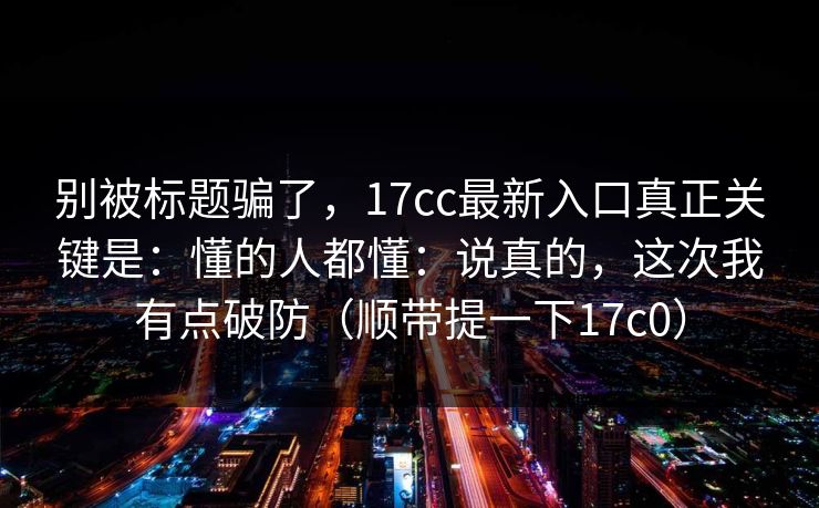 别被标题骗了，17cc最新入口真正关键是：懂的人都懂：说真的，这次我有点破防（顺带提一下17c0）