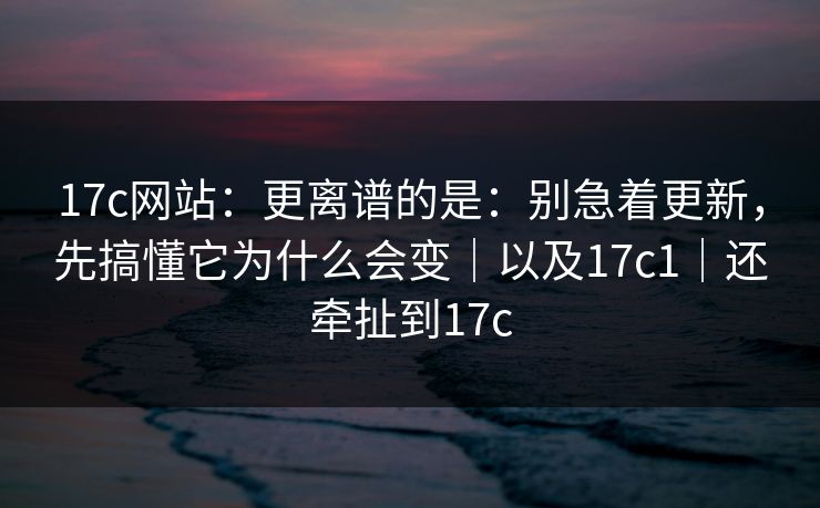 17c网站：更离谱的是：别急着更新，先搞懂它为什么会变｜以及17c1｜还牵扯到17c