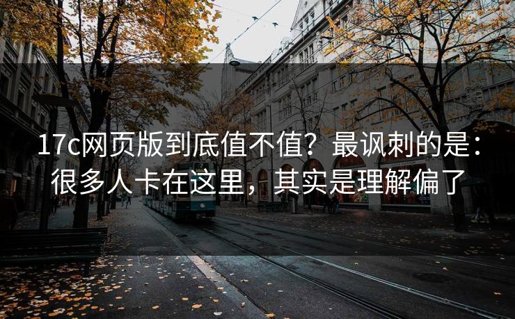 17c网页版到底值不值？最讽刺的是：很多人卡在这里，其实是理解偏了