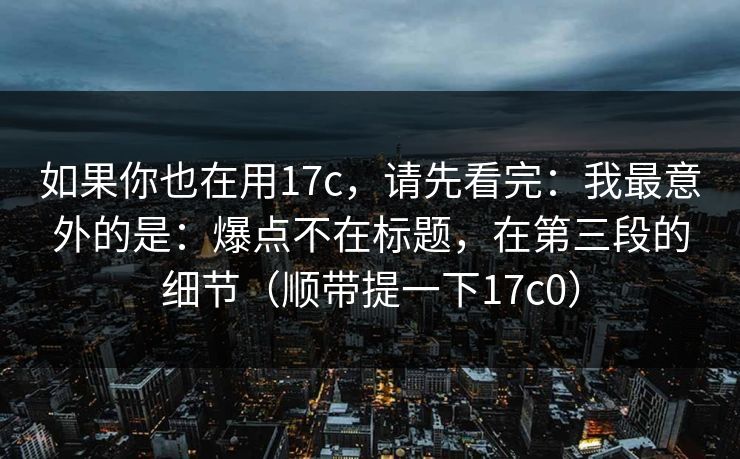 如果你也在用17c，请先看完：我最意外的是：爆点不在标题，在第三段的细节（顺带提一下17c0）