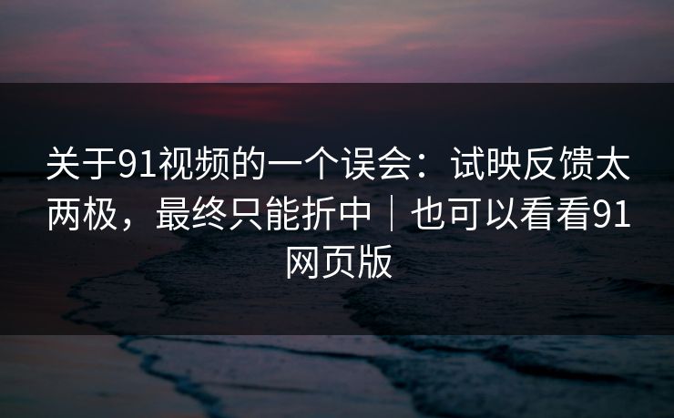 关于91视频的一个误会：试映反馈太两极，最终只能折中｜也可以看看91网页版
