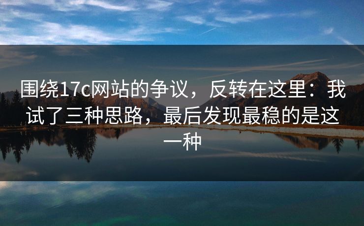 围绕17c网站的争议，反转在这里：我试了三种思路，最后发现最稳的是这一种