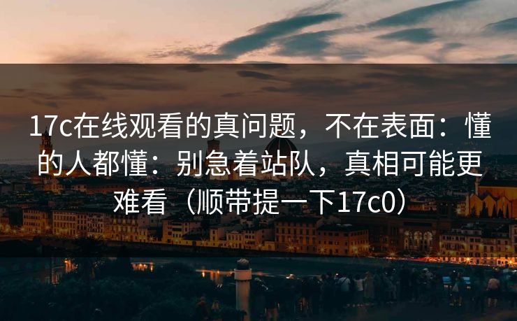 17c在线观看的真问题，不在表面：懂的人都懂：别急着站队，真相可能更难看（顺带提一下17c0）