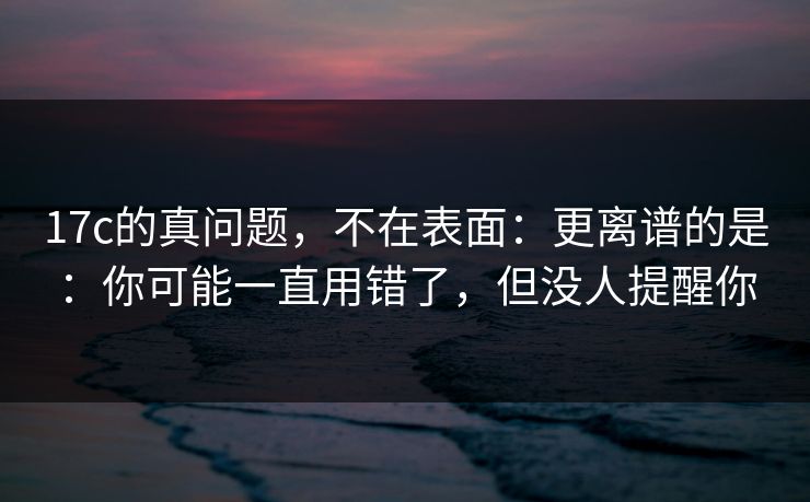 17c的真问题，不在表面：更离谱的是：你可能一直用错了，但没人提醒你