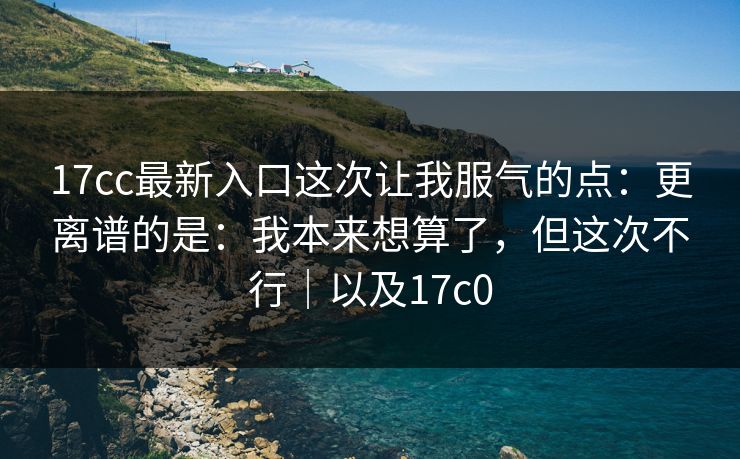 17cc最新入口这次让我服气的点：更离谱的是：我本来想算了，但这次不行｜以及17c0