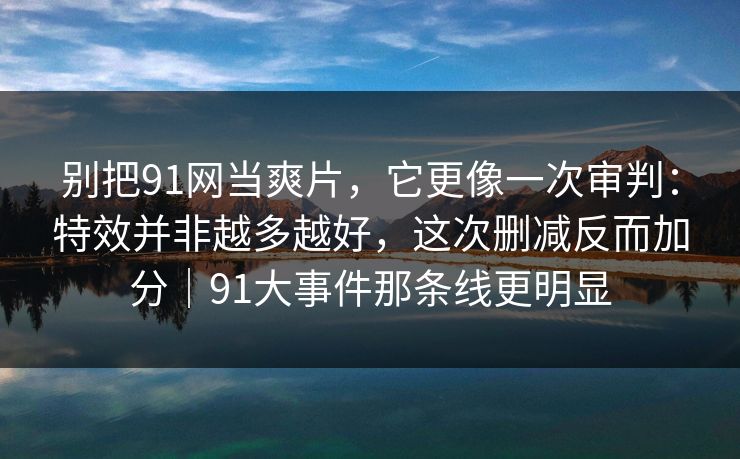 别把91网当爽片，它更像一次审判：特效并非越多越好，这次删减反而加分｜91大事件那条线更明显
