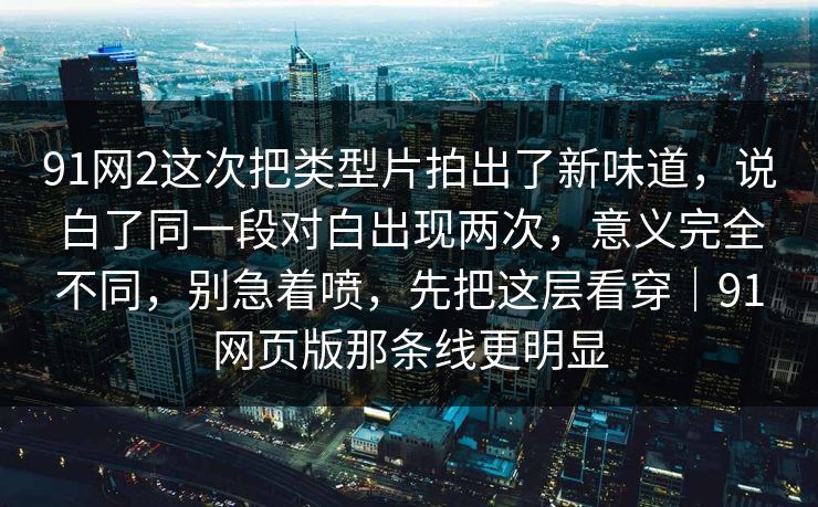 91网2这次把类型片拍出了新味道，说白了同一段对白出现两次，意义完全不同，别急着喷，先把这层看穿｜91网页版那条线更明显