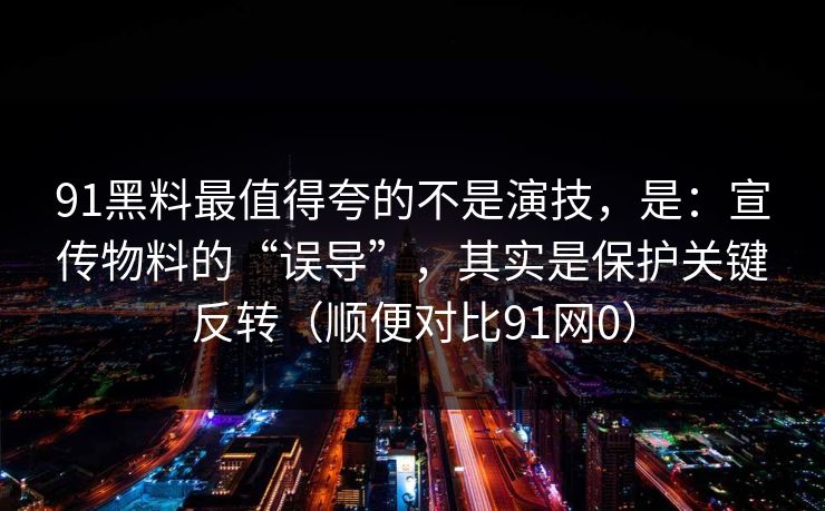 91黑料最值得夸的不是演技，是：宣传物料的“误导”，其实是保护关键反转（顺便对比91网0）
