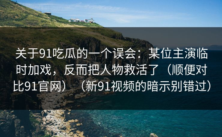 关于91吃瓜的一个误会：某位主演临时加戏，反而把人物救活了（顺便对比91官网）（新91视频的暗示别错过）