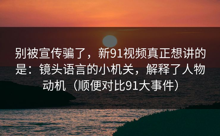 别被宣传骗了，新91视频真正想讲的是：镜头语言的小机关，解释了人物动机（顺便对比91大事件）  第1张