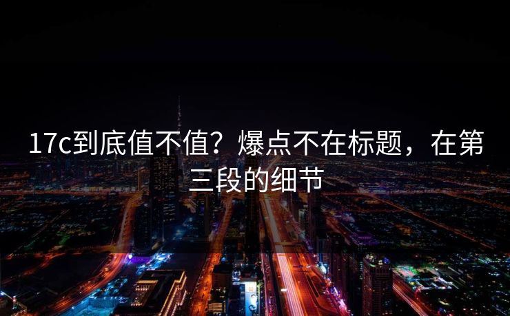 17c到底值不值？爆点不在标题，在第三段的细节  第1张