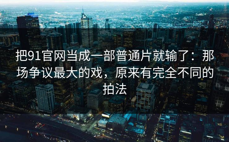 把91官网当成一部普通片就输了：那场争议最大的戏，原来有完全不同的拍法  第1张